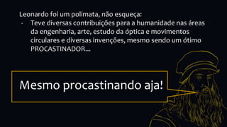 Leonardo foi um polimata, não esqueça:
- Teve diversas contribuições para a humanidade nas áreas
da engenharia, arte, estudo da óptica e movimentos
circulares e diversas invenções, mesmo sendo um ótimo
PROCASTINADOR...
Mesmo procastinando aja!
 