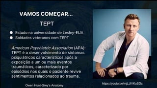 TEPT
● Estudo na universidade de Lesley-EUA
● Soldados veteranos com TEPT
American Psychiatric Association (APA):
TEPT é o desenvolvimento de sintomas
psiquiátricos característicos após a
exposição a um ou mais eventos
traumáticos, caracterizado por
episódios nos quais o paciente revive
sentimentos relacionados ao trauma.
Owen Hunt-Grey’s Anatomy
https://youtu.be/mjLJIVKuSDc
VAMOS COMEÇAR...
 
