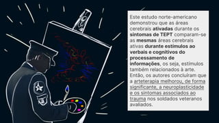Este estudo norte-americano
demonstrou que as áreas
cerebrais ativadas durante os
sintomas de TEPT comparam-se
as mesmas áreas cerebrais
ativas durante estímulos ao
verbais e cognitivos do
processamento de
informações, os seja, estímulos
também relacionados à arte.
Então, os autores concluíram que
a arteterapia melhorou, de forma
significante, a neuroplasticidade
e os sintomas associados ao
trauma nos soldados veteranos
avaliados.
 