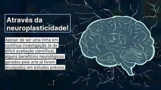 Através da
neuroplasticidade!
Apesar de ser uma linha em
contínua investigação (e de
difícil avaliação científica),
alguns benefícios neurológicos
gerados pela arte já foram
divulgados em estudos prévios.
 