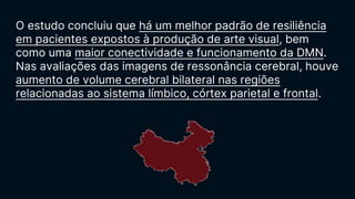 O estudo concluiu que há um melhor padrão de resiliência
em pacientes expostos à produção de arte visual, bem
como uma maior conectividade e funcionamento da DMN.
Nas avaliações das imagens de ressonância cerebral, houve
aumento de volume cerebral bilateral nas regiões
relacionadas ao sistema límbico, córtex parietal e frontal.
 