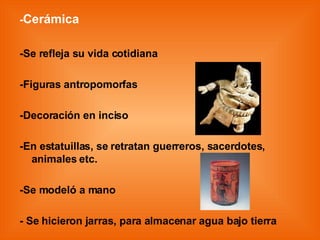 - Cerámica -Se refleja su vida cotidiana -Figuras antropomorfas -Decoración en inciso -En estatuillas, se retratan guerreros, sacerdotes, animales etc. -Se modeló a mano - Se hicieron jarras, para almacenar agua bajo tierra 