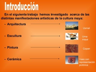 Introducción En el siguiente trabajo  hemos investigado  acerca de las distintas manifestaciones artísticas de la cultura maya: -  Arquitectura  -  Escultura  -  Pintura  -  Cerámica Uxmal Urna maya Copan Vaso con  representación pictórica 