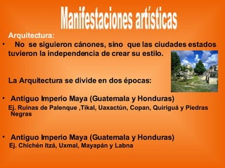Arquitectura: No  se siguieron cánones, sino  que las ciudades estados tuvieron la independencia de crear su estilo. La Arquitectura se divide en dos épocas: Antiguo Imperio Maya (Guatemala y Honduras) Ej. Ruinas de Palenque ,Tikal, Uaxactún, Copan, Quiriguá y Piedras Negras Antiguo Imperio Maya (Guatemala y Honduras) Ej. Chichén Itzá, Uxmal, Mayapán y Labna Manifestaciones artísticas 