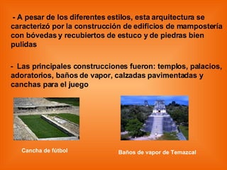 - A pesar de los diferentes estilos, esta arquitectura se caracterizó por la construcción de edificios de mampostería con bóvedas y recubiertos de estuco y de piedras bien pulidas -  Las principales construcciones fueron: templos, palacios, adoratorios, baños de vapor, calzadas pavimentadas y canchas para el juego  Cancha de fútbol Baños de vapor de Temazcal 