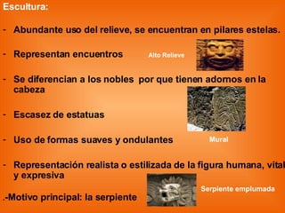 Escultura: Abundante uso del relieve, se encuentran en pilares estelas. Representan encuentros  Alto Relieve Se diferencian a los nobles  por que tienen adornos en la cabeza Escasez de estatuas Uso de formas suaves y ondulantes  Representación realista o estilizada de la figura humana, vital y expresiva . -Motivo principal: la serpiente Mural Serpiente emplumada 