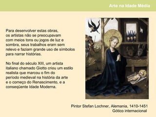 Para desenvolver estas obras,  os artistas não se preocupavam  com meios tons ou jogos de luz e  sombra, seus trabalhos eram sem  relevo e faziam grande uso de símbolos para narrar histórias.  No final do século XIII, um artista italiano chamado Giotto criou um estilo realista que marcou o fim do  período medieval na história da arte e o começo do Renascimento, e a  conseqüente Idade Moderna. Pintor Stefan Lochner, Alemania, 1410-1451 Gótico internacional  