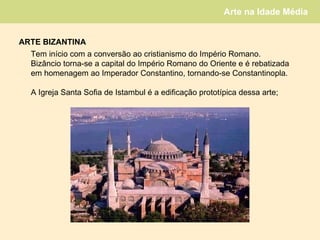 ARTE   BIZANTINA Tem início com a conversão ao cristianismo do Império Romano. Bizâncio torna-se a capital do Império Romano do Oriente e é rebatizada em homenagem ao Imperador Constantino, tornando-se Constantinopla. A Igreja Santa Sofia de Istambul é a edificação prototípica dessa arte; 