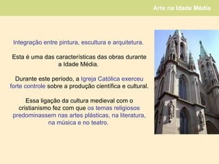 Integração entre pintura, escultura e arquitetura.   Esta é uma das características das obras durante a Idade Média.  Durante este período, a  Igreja Católica exerceu forte controle  sobre a produção científica e cultural.  Essa ligação da cultura medieval com o cristianismo fez com que  os temas religiosos predominassem nas artes plásticas, na literatura, na música e no teatro.  