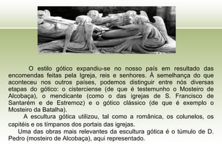 O estilo gótico expandiu-se no nosso país em resultado das encomendas feitas pela Igreja, reis e senhores. À semelhança do que aconteceu nos outros países, podemos distinguir entre nós diversas etapas do gótico: o cisterciense (de que é testemunho o Mosteiro de Alcobaça), o mendicante (como o das igrejas de S. Francisco de Santarém e de Estremoz) e o gótico clássico (de que é exemplo o Mosteiro da Batalha).  A escultura gótica utilizou, tal como a românica, os colunelos, os capitéis e os tímpanos dos portais das igrejas.   Uma das obras mais relevantes da escultura gótica é o túmulo de D. Pedro (mosteiro de Alcobaça), aqui representado. 