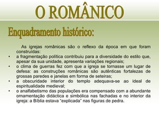 O ROMÂNICO Enquadramento histórico: As igrejas românicas são o reflexo da época em que foram construídas: a fragmentação política contribuiu para a diversidade do estilo que, apesar da sua unidade, apresenta variações regionais; o clima de guerras fez com que a igreja se tornasse um lugar de defesa: as construções românicas são autênticas fortalezas de grossas paredes e janelas em forma de seteiras; a obscuridade interior do templo adequava-se ao ideal de espiritualidade medieval; o analfabetismo das populações era compensado com a abundante ornamentação didáctica e simbólica nas fachadas e no interior da igreja: a Bíblia estava “explicada” nas figuras de pedra. 