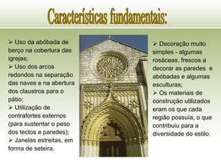 Decoração muito simples - algumas rosáceas, frescos a decorar as paredes  e abóbadas e algumas esculturas; Os materiais de construção utilizados eram os que cada região possuía, o que contribuiu para a diversidade do estilo. Características fundamentais: Uso da abóbada de berço na cobertura das igrejas; Uso dos arcos redondos na separação das naves e na abertura dos claustros para o pátio; Utilização de contrafortes externos (para sustentar o peso dos tectos e paredes); Janelas estreitas, em forma de seteira. 