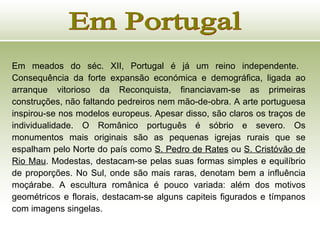 Em Portugal Em meados do séc. XII, Portugal é já um reino independente.  Consequência da forte expansão económica e demográfica, ligada ao arranque vitorioso da Reconquista, financiavam-se as primeiras construções, não faltando pedreiros nem mão-de-obra. A arte portuguesa inspirou-se nos modelos europeus. Apesar disso, são claros os traços de individualidade. O Românico português é sóbrio e severo. Os monumentos mais originais são as pequenas igrejas rurais que se espalham pelo Norte do país como  S. Pedro de Rates  ou  S. Cristóvão de Rio Mau . Modestas, destacam-se pelas suas formas simples e equilíbrio de proporções. No Sul, onde são mais raras, denotam bem a influência moçárabe. A escultura românica é pouco variada: além dos motivos geométricos e florais, destacam-se alguns capiteis figurados e tímpanos com imagens singelas. 