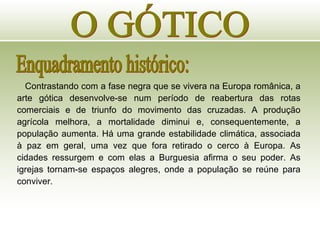 O GÓTICO Enquadramento histórico: Contrastando com a fase negra que se vivera na Europa românica, a arte gótica desenvolve-se num período de reabertura das rotas comerciais e de triunfo do movimento das cruzadas. A produção agrícola melhora, a mortalidade diminui e, consequentemente, a população aumenta. Há uma grande estabilidade climática, associada à paz em geral, uma vez que fora retirado o cerco à Europa. As cidades ressurgem e com elas a Burguesia afirma o seu poder. As igrejas tornam-se espaços alegres, onde a população se reúne para conviver. 