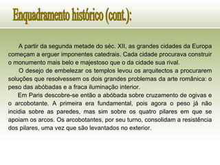 A partir da segunda metade do séc. XII, as grandes cidades da Europa começam a erguer imponentes catedrais. Cada cidade procurava construir o monumento mais belo e majestoso que o da cidade sua rival.  O desejo de embelezar os templos levou os arquitectos a procurarem soluções que resolvessem os dois grandes problemas da arte românica: o peso das abóbadas e a fraca iluminação interior.  Em Paris descobre-se então a abóbada sobre cruzamento de ogivas e o arcobotante. A primeira era fundamental, pois agora o peso já não incidia sobre as paredes, mas sim sobre os quatro pilares em que se apoiam os arcos. Os arcobotantes, por seu turno, consolidam a resistência dos pilares, uma vez que são levantados no exterior.   Enquadramento histórico (cont.): 