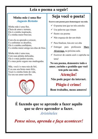 Leia o poema a seguir!
Minha mãe é uma flor
Augusto Bertotto
Minha mãe é uma flor,
Cheia de amor e ternura,
Ela é a minha inspiração,
É a minha maior bravura.
Com ela eu aprendo a crescer,
E a enfrentar os desafios,
Ela é a minha confidente,
E a minha maior amiga nos dias de frios.
Minha mãe é uma rosa,
Com suas pétalas delicadas,
Ela é o meu jardim secreto,
E o meu porto seguro nas madrugadas.
Mãe, você é o meu raio de Sol,
E eu sou seu broto mais feliz,
Você é a minha fonte de vida,
Eu sou seu amor sem fim.
Seja você o poeta!
Escreva um poema para homenagear sua mãe.
✓ O poema tem que ter três estrofes
✓ Use palavras que rimam
✓ Ilustre seu poema
✓ Não esqueça de dar um título
✓ Para finalizar, leia em voz alta
✓ Entregar para professora Mary
Alvarenga, na próxima aula.
✓ Escrever de caneta azul e capricha na
letra!
No seu poema, demonstre todo o
amor, carinho e gratidão que você
tem pela sua mãe.
Atenção!
Não pode pegar da internet.
Plágio é crime!
Bom trabalho, meus amores!
É fazendo que se aprende a fazer aquilo
que se deve aprender a fazer.
Aristóteles
Pense nisso, aprenda e faça acontecer!
 