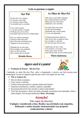 Leia os poemas a seguir.
Agora você é o poeta!
• Produção de Poema – Dia dos Pais
Inspirado no tema Dia dos Pais, solte a imaginação e escreva um belo poema para
homenagear seu pai ou alguém especial que exerce esse papel em sua vida.
• Não se esqueça de:
✓ Dar um título ao poema;
✓ Criar versos e estrofes;
✓ Utilizar rimas para deixar o poema ainda mais bonito;
✓ Expressar sentimentos, carinho, respeito e gratidão.
✓ Seu poema deverá ter três estrofes e muita criatividade!
✓ Tirar foto do poema, e fazer um áudio recitando seu poema com entonação, ritmo e
muita alegria. Enviar para professora Mary Alvarenga.
Atenção!
Não copie da internet.
O plágio é considerado crime. Realize sua atividade com empenho,
dedicação e muita atenção, demonstrando seus próprios
conhecimentos e ideias!
As Mãos de Meu Pai
Olho para as suas mãos calejadas,
Que contam histórias sem falar,
Marcas de uma vida inteira
Dedicadas a nos sustentar.
Seu olhar firme me ensina
O valor da honestidade,
Mostrando que o maior ganho
É viver com dignidade.
O tempo pode passar depressa,
Mas sua luz não se apaga em mim,
Seu exemplo é a semente
De um amor que não tem fim.
Àquele que me deu a vida,
E me ensinou a voar alto e sutil,
Deixo aqui o meu carinho:
Feliz Dia dos Pais ao meu melhor perfil.
Mário Quintana.
Ser Pai
Ser pai não é só o sangue,
É o nó que o amor deu,
É a mão que segura firme
No caminho que se escolheu.
É ser o porto seguro,
A voz que acalma o coração,
O abraço que cura as dores,
Sem pedir nada em troca ou compensação.
Dos seus cabelos prateados,
Carrego a lição mais pura:
Que a força de um homem forte
Também se faz com ternura.
Obrigado por ser meu guia,
Meu exemplo, meu caminhar,
Nesse nó feito de afeto
Que o tempo não vai desatar.
Bráulio Bessa.
 