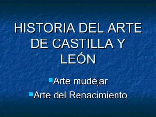 HISTORIA DEL ARTE
  DE CASTILLA Y
      LEÓN
     Arte  mudéjar
 Arte del Renacimiento
 