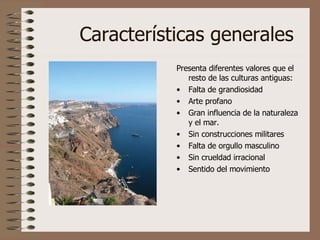 Características generales Presenta diferentes valores que el resto de las culturas antiguas: Falta de grandiosidad Arte profano Gran influencia de la naturaleza y el mar. Sin construcciones militares Falta de orgullo masculino Sin crueldad irracional Sentido del movimiento 
