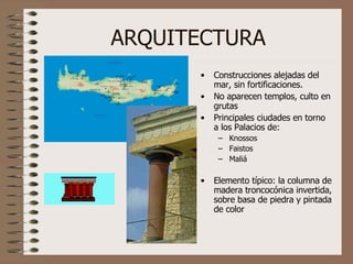 ARQUITECTURA Construcciones alejadas del mar, sin fortificaciones. No aparecen templos, culto en grutas Principales ciudades en torno a los Palacios de: Knossos Faistos Maliá Elemento típico: la columna de madera troncocónica invertida, sobre basa de piedra y pintada de color 