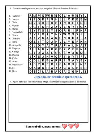 6. Encontre no diagrama as palavras a seguir e pinte-as de cores diferentes.
1. Reclame
2. Barriga
3. Cheia
4. Alguém
5. Mundo
6. Positividade
7. Plantar
8. Dinheiro
9. Sorrir
10. Atrapalha
11. Riqueza
12. Cabeça
13. Precisa
14. Colher
15. Amor
16. Declaração
17. Fé
18. Bem
R M P Q W R E C L A M E Y L
I T O D F G H J L Ç D B E M
Q Y S X C Q D I N H E I R O
U G I C H Z X V L N Y T G K
E Y T S E Y S O R R I R H P
Z V I Q I T N X W Q S X J L
A X V S A W M U N D O X L A
Q Z I T D J H V L Y D F K N
C L D Y A T R A P A L H A T
A H A H Y K Q D X Z F P N A
B Y D W A L G U É M X M Q R
E X E J N V C P T D Y T F V
Ç D L K B A R R I G A Y É X
A S P R E C I S A B X L N Z
Q A M O R W Y X C O L H E R
D E C L A R A Ç Ã O G K L Z
Jogando, brincando e aprendendo.
7. Agora aproveite sua criatividade e faça a ilustração da segunda estrofe da música
Bom trabalho, meus amores!
 