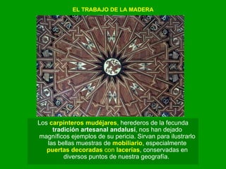 EL TRABAJO DE LA MADERA Los  carpinteros mudéjares , herederos de la fecunda  tradición artesanal andalusí , nos han dejado magníficos ejemplos de su pericia. Sirvan para ilustrarlo las bellas muestras de  mobiliario , especialmente  puertas decoradas  con  lacerías , conservadas en diversos puntos de nuestra geografía.  
