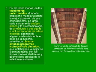 Es, de todos modos, en las  techumbres policromadas , donde la carpintería mudéjar alcanzó la mejor expresión de sus conocimientos. La larga serie existente de  alfarjes planos  y la diversa tipología de  armaduras a dos aguas o incluso en forma de artesa invertida , además de aligerar sustancialmente el peso de la cubierta, permitieron  plasmar amplios programas iconográficos pintados , que sintetizaban lo mejor de la pintura gótica con los típicos motivos abstractos y geométricos propios de la estética musulmana. Interior de la catedral de Teruel: armadura de la cubierta de la nave central con forma de artesa invertida. 