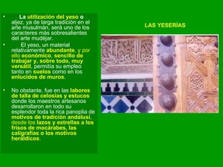 LAS YESERÍAS La  utilización del yeso  o  aljez, ya de larga tradición en el arte musulmán, será uno de los caracteres más sobresalientes del arte mudéjar.  El yeso, un material relativamente  abundante , y por ello  económico ,  sencillo de trabajar y, sobre todo, muy versátil , permitía su empleo tanto en  suelos  como en los  enlucidos de muros .  No obstante, fue en las  labores de talla de celosías y estucos  donde los maestros artesanos desarrollaron en todo su esplendor toda la rica panoplia de  motivos de tradición andalusí , desde los  lazos y estrellas a los frisos de mocárabes, las caligrafías o los motivos heráldicos .  