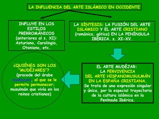 LA INFLUENCIA DEL ARTE ISLÁMICO EN OCCIDENTE INFLUYE EN LOS ESTILOS PRERROMÁNICOS (anteriores al s. XI): Asturiano, Carolingio, Otoniano, etc. LA  SÍNTESIS : LA FUSIÓN DEL ARTE ISLÁMICO  Y EL ARTE  CRISTIANO  (románico, gótico) EN LA PENÍNSULA IBÉRICA. s. XI-XV. EL ARTE MUDÉJAR:  LA  PERVIVENCIA DEL ARTE HISPANOMUSULMÁN EN LA ESPAÑA CRISTIANA . Se trata de una expresión singular y única, por la especial trayectoria de la cultura islámica en la Península Ibérica. ¿QUIÉNES SON LOS “ MUDÉJARES”?   (procede del árabe mudeyyen ,  al que se le permite permanecer ; musulmán que vivía en los reinos cristianos) 