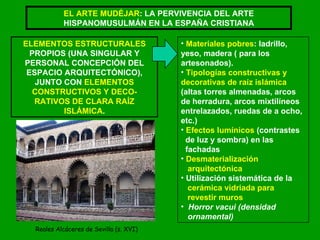 EL ARTE MUDÉJAR : LA PERVIVENCIA DEL ARTE HISPANOMUSULMÁN EN LA ESPAÑA CRISTIANA ELEMENTOS ESTRUCTURALES  PROPIOS (UNA SINGULAR Y PERSONAL CONCEPCIÓN DEL ESPACIO ARQUITECTÓNICO), JUNTO CON  ELEMENTOS CONSTRUCTIVOS Y DECO- RATIVOS DE CLARA RAÍZ ISLÁMICA . Materiales pobres : ladrillo, yeso, madera ( para los artesonados). Tipologías constructivas y  decorativas de raíz islámica  (altas torres almenadas, arcos  de herradura, arcos mixtilíneos entrelazados, ruedas de a ocho, etc.) Efectos lumínicos  (contrastes  de luz y sombra) en las  fachadas Desmaterialización  arquitectónica Utilización sistemática de la  cerámica vidriada para  revestir muros Horror vacui (densidad  ornamental) Reales Alcáceres de Sevilla (s. XVI) 