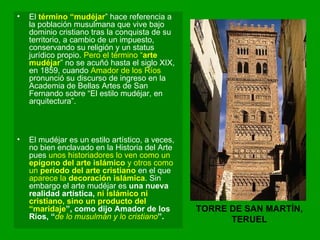 El  término “mudéjar ” hace referencia a la población musulmana que vive bajo dominio cristiano tras la conquista de su territorio, a cambio de un impuesto, conservando su religión y un status jurídico propio.  Pero el término “ arte mudéjar ” no se acuñó hasta el siglo XIX, en 1859, cuando  Amador de los Ríos  pronunció su discurso de ingreso en la Academia de Bellas Artes de San Fernando sobre “El estilo mudéjar, en arquitectura”.  El mudéjar es un estilo artístico, a veces, no bien enclavado en la Historia del Arte pues  unos historiadores lo ven como un  epígono del arte islámico  y otros como un  periodo del arte cristiano  en el que  aparece la  decoración islámica . Sin embargo el arte mudéjar es  una nueva realidad artística,  ni islámico ni cristiano, sino un producto del “maridaje ”, como dijo Amador de los Ríos, “ de lo musulmán y lo cristiano ”.  TORRE DE SAN MARTÍN, TERUEL 