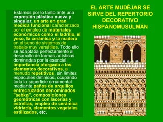 EL ARTE MUDÉJAR SE SIRVE DEL REPERTORIO DECORATIVO HISPANOMUSULMÁN Estamos por lo tanto ante una  expresión plástica nueva y singular,  un arte en gran medida funcional  caracterizado por el empleo de  materiales económicos como el ladrillo, el yeso, la cerámica y la madera  en el seno de sistemas de trabajo muy versátiles . Todo ello se adaptaba perfectamente al desarrollo de formas artísticas dominadas por la esencial  importancia otorgada a los elementos decorativos , a menudo  repetitivos , sin límites espaciales definidos, ocupando toda la superficie ornamental mediante  paños de arquillos entrecruzados denominados "sebka", composiciones geométricas con lacerías y estrellas, empleo de cerámica vidriada, elementos vegetales estilizados , etc. 