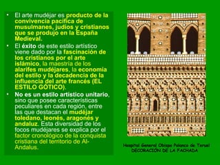 El arte mudéjar es  producto de la convivencia pacífica de musulmanes, judíos y cristianos que se produjo en la España Medieval.   El  éxito  de este estilo artístico viene dado por la  fascinación de los cristianos por el arte islámico , la maestría de los  alarifes mudéjares , la  economía del estilo y la decadencia de la influencia del arte francés (EL ESTILO GÓTICO) .  No es un estilo artístico unitario , sino que posee características peculiares en cada región, entre las que destacan el  mudéjar toledano, leonés, aragonés y andaluz . Esta diversidad de los focos mudéjares se explica por el  factor cronológico de la conquista cristiana del territorio de Al-Andalus.  Hospital General Obispo Polanco de Teruel DECORACIÓN DE LA FACHADA  