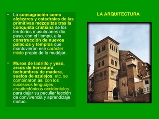 LA ARQUITECTURA La  consagración como alcázares y catedrales de las primitivas mezquitas tras la conquista cristiana  de los territorios musulmanes dio paso, con el tiempo, a la  construcción de nuevos palacios y templos  que mantuvieron ese  carácter mixto  propio de lo mudéjar.  Muros de ladrillo  y  yeso, arcos de herradura ,  techumbres de madera ,  suelos de azulejos , etc. se combinaron así con los sucesivos lenguajes arquitectónicos occidentales  para dejar su peculiar lección de convivencia y aprendizaje mutuo. 