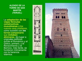 ALZADO DE LA TORRE DE SAN MARTÍN (TERUEL) La  adaptación de las viejas fórmulas constructivas musulmanas  a los nuevos usos cristianos , como sucedió con  las  torres-campanario  que  imitaban alminares , dio lugar a originales edificios donde el Románico y el Gótico, primero, y el Renacimiento y el Barroco, más tarde, se fundieron íntimamente con la herencia islámica.  