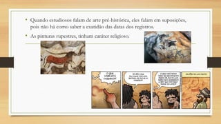 • Quando estudiosos falam de arte pré-histórica, eles falam em suposições,
pois não há como saber a exatidão das datas dos registros.
• As pinturas rupestres, tinham caráter religioso.
 