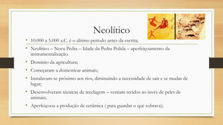 Neolítico
• 10.000 a 5.000 a.C. é o último período antes da escrita;
• Neolítico – Nova Pedra – Idade da Pedra Polida – aperfeiçoamento da
instrumentalização.
• Domínio da agricultura;
• Começaram a domesticar animais;
• Instalavam-se próximo aos rios, diminuindo a necessidade de sair e se mudar de
lugar;
• Desenvolveram técnicas de tecelagem – vestiam tecidos ao invés de peles de
animais;
• Aperfeiçoou a produção de cerâmica ( para guardar o que sobrava);
 