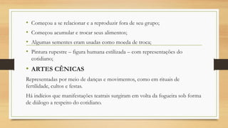 • Começou a se relacionar e a reproduzir fora de seu grupo;
• Começou acumular e trocar seus alimentos;
• Algumas sementes eram usadas como moeda de troca;
• Pintura rupestre – figura humana estilizada – com representações do
cotidiano;
• ARTES CÊNICAS
Representadas por meio de danças e movimentos, como em rituais de
fertilidade, cultos e festas.
Há indícios que manifestações teatrais surgiram em volta da fogueira sob forma
de diálogo a respeito do cotidiano.
 