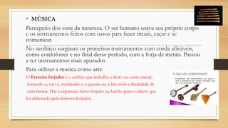 • MÚSICA
Percepção dos sons da natureza. O ser humano usava seu próprio corpo
e os instrumentos feitos com ossos para fazer rituais, caçar e se
comunicar.
No neolítico surgiram os primeiros instrumentos com corda afináveis,
como cordofones e no final desse período, com a forja de metais. Passou
a ter instrumentos mais apurados
Para utilizar a musica como arte.
O Ferreiro forjador é o artífice que trabalha o ferro ou outro metal,
forjando-o, isto é, moldando-o à quente ou à frio com a finalidade de
uma forma. Daí a expressão ferro forjado ou batido para o objeto que
foi elaborado pelo ferreiro forjador.
 
