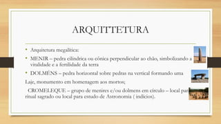 ARQUITTETURA
• Arquitetura megalítica:
• MENIR – pedra cilíndrica ou cônica perpendicular ao chão, simbolizando a
vitalidade e a fertilidade da terra
• DOLMÉNS – pedra horizontal sobre pedras na vertical formando uma
Laje, monumento em homenagem aos mortos;
CROMELEQUE – grupo de menires e/ou dolmens em círculo – local para
ritual sagrado ou local para estudo de Astronomia ( indícios).
 