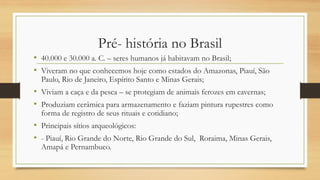Pré- história no Brasil
• 40.000 e 30.000 a. C. – seres humanos já habitavam no Brasil;
• Viveram no que conhecemos hoje como estados do Amazonas, Piauí, São
Paulo, Rio de Janeiro, Espírito Santo e Minas Gerais;
• Viviam a caça e da pesca – se protegiam de animais ferozes em cavernas;
• Produziam cerâmica para armazenamento e faziam pintura rupestres como
forma de registro de seus rituais e cotidiano;
• Principais sítios arqueológicos:
• - Piauí, Rio Grande do Norte, Rio Grande do Sul, Roraima, Minas Gerais,
Amapá e Pernambuco.
 