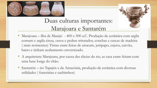 Duas culturas importantes:
Marajoara e Santarém
• Marajoara – ilha de Marajó - 400 e 500 a.C. Produção de cerâmica com argila
comum e argila cinza, ossos e pedras triturados, conchas e cascas de madeira
( mais resistentes) Tintas eram feitas de urucum, jenipapo, cajuru, carvão,
barro e tinham acabamento envernizado.
• A arquitetura Marajoara, por causa das cheias do rio, as casa eram feitam com
uma base longe do chão.
• Santarém – rio Tapajós e da Amazônia, produção de cerâmica com diversas
utilidades ( funerárias e cachimbos)
 