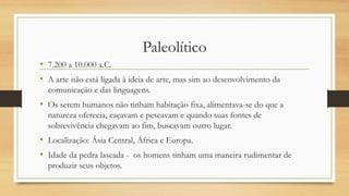 Paleolítico
• 7.200 a 10.000 a.C.
• A arte não está ligada à ideia de arte, mas sim ao desenvolvimento da
comunicação e das linguagens.
• Os serem humanos não tinham habitação fixa, alimentava-se do que a
natureza oferecia, caçavam e pescavam e quando suas fontes de
sobrevivência chegavam ao fim, buscavam outro lugar.
• Localização: Ásia Central, África e Europa.
• Idade da pedra lascada - os homens tinham uma maneira rudimentar de
produzir seus objetos.
 
