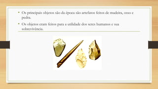 • Os principais objetos são da época são artefatos feitos de madeira, osso e
pedra.
• Os objetos eram feitos para a utilidade dos seres humanos e sua
sobrevivência.
 