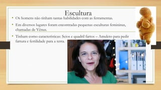 Escultura
• Os homens não tinham tantas habilidades com as ferramentas.
• Em diversos lugares foram encontradas pequenas esculturas femininas,
chamadas de Vênus.
• Tinham como características: Seios e quadril fartos – Amuleto para pedir
fartura e fertilidade para a terra.
 