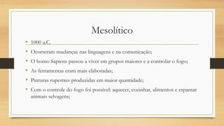 Mesolítico
• 1000 a.C.
• Ocorreram mudanças nas linguagens e na comunicação;
• O homo Sapiens passou a viver em grupos maiores e a controlar o fogo;
• As ferramentas eram mais elaboradas;
• Pinturas rupestres produzidas em maior quantidade;
• Com o controle do fogo foi possível: aquecer, cozinhar, alimentos e espantar
animais selvagens;
 