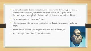 • Desenvolvimento da instrumentalização, cozimento do barro, produção de
utensílios em cerâmica, queima de madeira (carvão) e objetos mais
elaborados para a ampliação da interferência humana no meio ambiente.
• Escultura – grande evolução técnica;
• Objetos criados não somente destinados a sobrevivência, como flecha ou
lança;
• As esculturas tinham formas geométricas e maior abstração.
• Representação simbólica de seres humanos.
 
