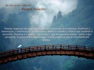 Se não quiser adoecer...
               ...Busque Soluções.



  Pessoas negativas não enxergam soluções e aumentam os problemas. Preferem a
lamentação, a murmuração, o pessimismo. Melhor é acender o fósforo que lamentar a
 escuridão. Pequena é a abelha, mas produz o que de mais doce existe. Somos o que
   pensamos. O pensamento negativo gera energia negativa que se transforma em
                                     doença.
 