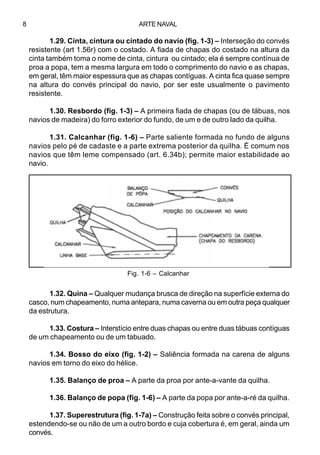 8

ARTE NAVAL

1.29. Cinta, cintura ou cintado do navio (fig. 1-3) – Interseção do convés
resistente (art 1.56r) com o costado. A fiada de chapas do costado na altura da
cinta também toma o nome de cinta, cintura ou cintado; ela é sempre contínua de
proa a popa, tem a mesma largura em todo o comprimento do navio e as chapas,
em geral, têm maior espessura que as chapas contíguas. A cinta fica quase sempre
na altura do convés principal do navio, por ser este usualmente o pavimento
resistente.
1.30. Resbordo (fig. 1-3) – A primeira fiada de chapas (ou de tábuas, nos
navios de madeira) do forro exterior do fundo, de um e de outro lado da quilha.
1.31. Calcanhar (fig. 1-6) – Parte saliente formada no fundo de alguns
navios pelo pé de cadaste e a parte extrema posterior da quilha. É comum nos
navios que têm leme compensado (art. 6.34b); permite maior estabilidade ao
navio.

Fig. 1-6 – Calcanhar

1.32. Quina – Qualquer mudança brusca de direção na superfície externa do
casco, num chapeamento, numa antepara, numa caverna ou em outra peça qualquer
da estrutura.
1.33. Costura – Interstício entre duas chapas ou entre duas tábuas contíguas
de um chapeamento ou de um tabuado.
1.34. Bosso do eixo (fig. 1-2) – Saliência formada na carena de alguns
navios em torno do eixo do hélice.
1.35. Balanço de proa – A parte da proa por ante-a-vante da quilha.
1.36. Balanço de popa (fig. 1-6) – A parte da popa por ante-a-ré da quilha.
1.37. Superestrutura (fig. 1-7a) – Construção feita sobre o convés principal,
estendendo-se ou não de um a outro bordo e cuja cobertura é, em geral, ainda um
convés.

 