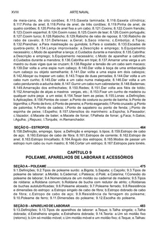 ARTE NAVALXVIII
de meia-cana, de oito cordões; 8.115.Gaxeta laminada; 8.116.Gaxeta cilíndrica;
8.117.Pinha de anel; 8.118.Pinha de anel, de três cordões; 8.119.Pinha de anel, de
quatro cordões; 8.120.Pinha de anel fixa a um cabo; 8.121.Coxins; 8.122.Coxim francês;
8.123.Coxim espanhol; 8.124.Coxim russo; 8.125.Coxim de tear; 8.126.Coxim português;
8.127.Coxim turco; 8.128.Rabicho; 8.129.Rabicho de rabo de raposa; 8.130.Rabicho de
rabo de cavalo; 8.131.Defensas: a.Geral; b.Saco interno; c.Embotijo; d.Tipos;
8.132.Pranchas: a.Para mastreação ou guindola; b.Para o costado; 8.133.Escadas de
quebra-peito; 8.134.Lança improvisada: a.Descrição e emprego; b.Equipamento
necessário; c.Modo de aparelhar a lança; d.Cuidados durante a manobra; 8.135.Cabrilha:
a.Descrição e emprego; b.Equipamento necessário; c.Modo de aparelhar a cabrilha;
d.Cuidados durante a manobra; 8.136.Cabrilha em tripé; 8.137.Amarrar uma verga a um
mastro ou duas vigas que se cruzam; 8.138.Regular a tensão de um cabo sem macaco;
8.139.Dar volta a uma espia num cabeço; 8.140.Dar volta à boça de uma embarcação
num cabeço ou objeto semelhante; 8.141.Dar volta a uma espia em dois cabeços;
8.142.Aboçar ou trapear um cabo; 8.143.Trapa de duas pernadas; 8.144.Dar volta a um
cabo num cunho; 8.145.Dar volta a um cabo numa malagueta; 8.146.Dar volta a um
cabo pendurando a aducha dele; 8.147.Gurnir um cabo num cabrestante; 8.148.Badernas;
8.149.Amarração dos enfrechates; 8.150.Redes; 8.151.Dar volta aos fiéis de toldo;
8.152.Amarração de alças a mastros vergas, etc.; 8.153.Fixar um cunho de madeira ou
qualquer outra peça a um estai; 8.154.Tesar bem as peias; 8.155.Lonas: a.Definições;
b.Aplicações; 8.156.Pontos de coser: a.Ponto de costura ou ponto de bainha; b.Ponto de
bigorrilha; c.Ponto de livro; d.Ponto de peneira; e.Ponto esganado; f.Ponto cruzado; g.Ponto
de palomba; h.Ponto de cadeia; i.Ponto de sapateiro ou ponto de fenda; j.Ponto de
espinha de peixe; l.Espelho; 8.157.Utensílios do marinheiro: a.Espicha; b.Passador;
c.Vazador; d.Macete de bater; e.Macete de forrar; f.Palheta de forrar; g.Faca; h.Gatos;
i.Agulha; j.Repuxo; l.Torquês; m.Remanchador.
SEÇÃO G – ESTROPOS ............................................................................................................ 464
8.158.Definição, emprego, tipos: a.Definição e emprego; b.tipos; 8.159.Estropo de cabo
de aço; 8.160.Estropo de cabo de fibra; 8.161.Estropos de corrente; 8.162.Estropo de
anel; 8.163.Estropo trincafiado; 8.164.Ângulo dos estropos; 8.165.Modos de passar um
estropo num cabo ou num mastro; 8.166.Cortar um estropo; 8.167.Estropos para tonéis.
CAPÍTULO 9
POLEAME, APARELHOS DE LABORAR E ACESSÓRIOS
SEÇÃO A – POLEAME ................................................................................................................ 475
9.1.Definições; 9.2.Tipos de poleame surdo: a.Bigota; b.Sapata; c.Caçoilo; 9.3.Tipos de
poleame de laborar: a.Moitão; b.Cadernal; c.Patesca; d.Polé; e.Catarina; f.Conexão do
poleame de laborar; 9.4.Nomenclatura de um moitão ou cadernal de madeira; 9.5.Tipos
de roldana: a.Roldana comum; b.Roldana de bucha com redutor de atrito; c.Roldanas
de buchas autolubrificadas; 9.6.Poleame alceado; 9.7.Poleame ferrado; 9.8.Resistência
e dimensões do estropo: a.Estropo singelo de cabo de fibra; b.Estropo dobrado de cabo
de fibra; c.Estropo de cabo de aço; 9.9.Resistência da ferragem do poleame;
9.10.Poleame de ferro; 9.11.Dimensões do poleame; 9.12.Escolha do poleame.
SEÇÃO B – APARELHO DE LABORAR ................................................................................... 483
9.13.Definições; 9.13.Tipos de aparelhos de laborar: a.Teque; b.Talha singela; c.Talha
dobrada; d.Estralheira singela; e.Estralheira dobrada; 9.14.Teoria: a.Um só moitão fixo
(retorno); b.Um só moitão móvel; c.Um moitão móvel e um moitão fixo; d.Teque; e.Talhas:
 